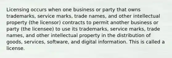 Licensing occurs when one business or party that owns trademarks, service marks, trade names, and other intellectual property (the licensor) contracts to permit another business or party (the licensee) to use its trademarks, service marks, trade names, and other intellectual property in the distribution of goods, services, software, and digital information. This is called a license.