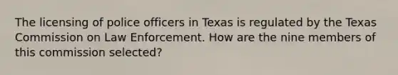 The licensing of police officers in Texas is regulated by the Texas Commission on Law Enforcement. How are the nine members of this commission selected?