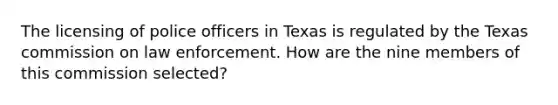 The licensing of police officers in Texas is regulated by the Texas commission on law enforcement. How are the nine members of this commission selected?