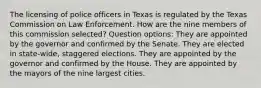 The licensing of police officers in Texas is regulated by the Texas Commission on Law Enforcement. How are the nine members of this commission selected? Question options: They are appointed by the governor and confirmed by the Senate. They are elected in state-wide, staggered elections. They are appointed by the governor and confirmed by the House. They are appointed by the mayors of the nine largest cities.