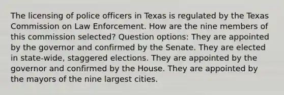 The licensing of police officers in Texas is regulated by the Texas Commission on Law Enforcement. How are the nine members of this commission selected? Question options: They are appointed by the governor and confirmed by the Senate. They are elected in state-wide, staggered elections. They are appointed by the governor and confirmed by the House. They are appointed by the mayors of the nine largest cities.