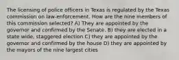 The licensing of police officers in Texas is regulated by the Texas commission on law-enforcement. How are the nine members of this commission selected? A) They are appointed by the governor and confirmed by the Senate. B) they are elected in a state wide, staggered election C) they are appointed by the governor and confirmed by the house D) they are appointed by the mayors of the nine largest cities