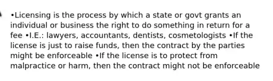 •Licensing is the process by which a state or govt grants an individual or business the right to do something in return for a fee •I.E.: lawyers, accountants, dentists, cosmetologists •If the license is just to raise funds, then the contract by the parties might be enforceable •If the license is to protect from malpractice or harm, then the contract might not be enforceable