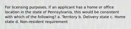 For licensing purposes, if an applicant has a home or office location in the state of Pennsylvania, this would be consistent with which of the following? a. Territory b. Delivery state c. Home state d. Non-resident requirement