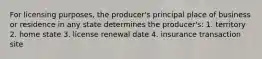 For licensing purposes, the producer's principal place of business or residence in any state determines the producer's: 1. territory 2. home state 3. license renewal date 4. insurance transaction site