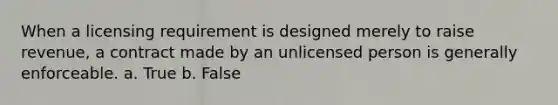 When a licensing requirement is designed merely to raise revenue, a contract made by an unlicensed person is generally enforceable. a. True b. False