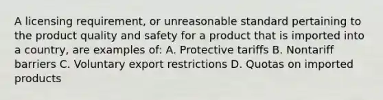 A licensing requirement, or unreasonable standard pertaining to the product quality and safety for a product that is imported into a country, are examples of: A. Protective tariffs B. Nontariff barriers C. Voluntary export restrictions D. Quotas on imported products