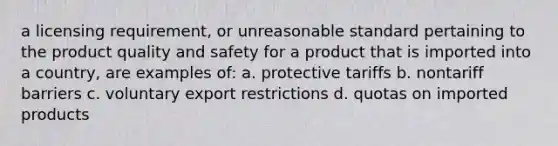 a licensing requirement, or unreasonable standard pertaining to the product quality and safety for a product that is imported into a country, are examples of: a. protective tariffs b. nontariff barriers c. voluntary export restrictions d. quotas on imported products