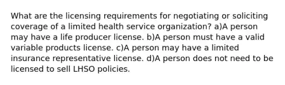 What are the licensing requirements for negotiating or soliciting coverage of a limited health service organization? a)A person may have a life producer license. b)A person must have a valid variable products license. c)A person may have a limited insurance representative license. d)A person does not need to be licensed to sell LHSO policies.