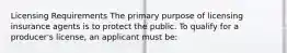 Licensing Requirements The primary purpose of licensing insurance agents is to protect the public. To qualify for a producer's license, an applicant must be: