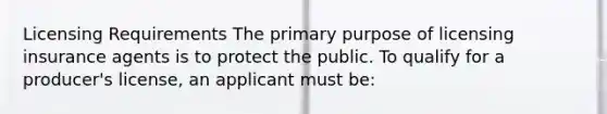 Licensing Requirements The primary purpose of licensing insurance agents is to protect the public. To qualify for a producer's license, an applicant must be: