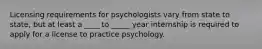 Licensing requirements for psychologists vary from state to state, but at least a ____ to _____ year internship is required to apply for a license to practice psychology.