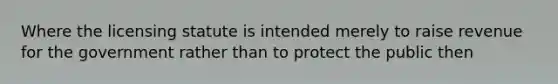 Where the licensing statute is intended merely to raise revenue for the government rather than to protect the public then