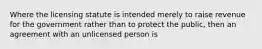 Where the licensing statute is intended merely to raise revenue for the government rather than to protect the public, then an agreement with an unlicensed person is