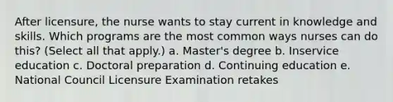 After licensure, the nurse wants to stay current in knowledge and skills. Which programs are the most common ways nurses can do this? (Select all that apply.) a. Master's degree b. Inservice education c. Doctoral preparation d. Continuing education e. National Council Licensure Examination retakes