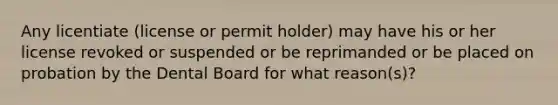 Any licentiate (license or permit holder) may have his or her license revoked or suspended or be reprimanded or be placed on probation by the Dental Board for what reason(s)?