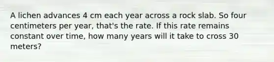 A lichen advances 4 cm each year across a rock slab. So four centimeters per year, that's the rate. If this rate remains constant over time, how many years will it take to cross 30 meters?