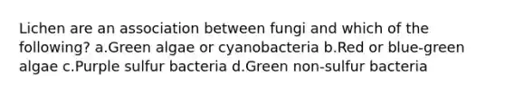 Lichen are an association between fungi and which of the following? a.Green algae or cyanobacteria b.Red or blue-green algae c.Purple sulfur bacteria d.Green non-sulfur bacteria