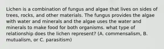 Lichen is a combination of fungus and algae that lives on sides of trees, rocks, and other materials. The fungus provides the algae with water and minerals and the algae uses the water and minerals to make food for both organisms. what type of relationship does the lichen represent? (A. commensalism, B. mutualism, or C. parasitism)