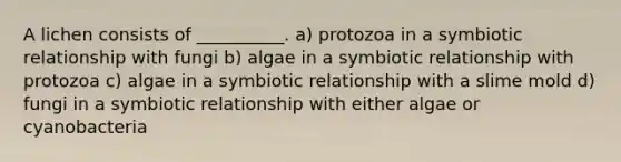 A lichen consists of __________. a) protozoa in a symbiotic relationship with fungi b) algae in a symbiotic relationship with protozoa c) algae in a symbiotic relationship with a slime mold d) fungi in a symbiotic relationship with either algae or cyanobacteria