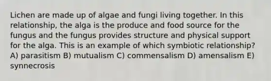 Lichen are made up of algae and fungi living together. In this relationship, the alga is the produce and food source for the fungus and the fungus provides structure and physical support for the alga. This is an example of which symbiotic relationship? A) parasitism B) mutualism C) commensalism D) amensalism E) synnecrosis