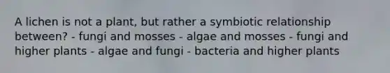 A lichen is not a plant, but rather a symbiotic relationship between? - fungi and mosses - algae and mosses - fungi and higher plants - algae and fungi - bacteria and higher plants