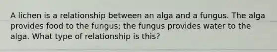 A lichen is a relationship between an alga and a fungus. The alga provides food to the fungus; the fungus provides water to the alga. What type of relationship is this?