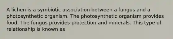 A lichen is a symbiotic association between a fungus and a photosynthetic organism. The photosynthetic organism provides food. The fungus provides protection and minerals. This type of relationship is known as