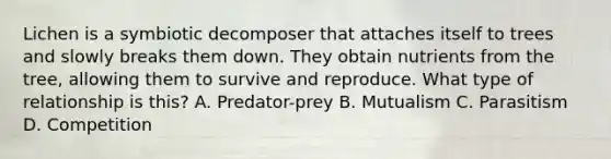 Lichen is a symbiotic decomposer that attaches itself to trees and slowly breaks them down. They obtain nutrients from the tree, allowing them to survive and reproduce. What type of relationship is this? A. Predator-prey B. Mutualism C. Parasitism D. Competition