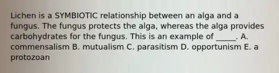 Lichen is a SYMBIOTIC relationship between an alga and a fungus. The fungus protects the alga, whereas the alga provides carbohydrates for the fungus. This is an example of _____. A. commensalism B. mutualism C. parasitism D. opportunism E. a protozoan