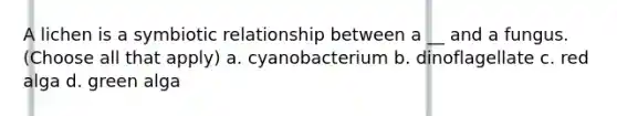 A lichen is a symbiotic relationship between a __ and a fungus. (Choose all that apply) a. cyanobacterium b. dinoflagellate c. red alga d. green alga