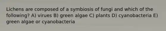 Lichens are composed of a symbiosis of fungi and which of the following? A) virues B) green algae C) plants D) cyanobacteria E) green algae or cyanobacteria