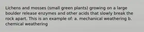 Lichens and mosses (small green plants) growing on a large boulder release enzymes and other acids that slowly break the rock apart. This is an example of: a. mechanical weathering b. chemical weathering