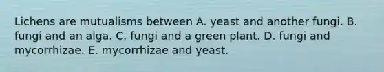 Lichens are mutualisms between A. yeast and another fungi. B. fungi and an alga. C. fungi and a green plant. D. fungi and mycorrhizae. E. mycorrhizae and yeast.