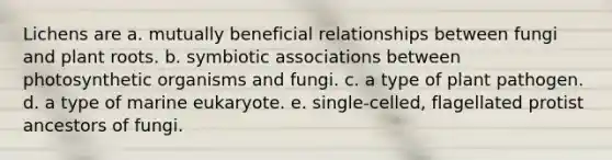 Lichens are a. mutually beneficial relationships between fungi and plant roots. b. symbiotic associations between photosynthetic organisms and fungi. c. a type of plant pathogen. d. a type of marine eukaryote. e. single-celled, flagellated protist ancestors of fungi.