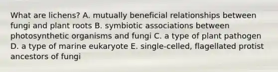 What are lichens? A. mutually beneficial relationships between fungi and plant roots B. symbiotic associations between photosynthetic organisms and fungi C. a type of plant pathogen D. a type of marine eukaryote E. single-celled, flagellated protist ancestors of fungi