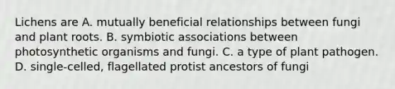 Lichens are A. mutually beneficial relationships between fungi and plant roots. B. symbiotic associations between photosynthetic organisms and fungi. C. a type of plant pathogen. D. single-celled, flagellated protist ancestors of fungi