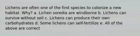 Lichens are often one of the first species to colonize a new habitat. Why? a. Lichen soredia are windborne b. Lichens can survive without soil c. Lichens can produce their own carbohydrates d. Some lichens can self-fertilize e. All of the above are correct