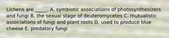 Lichens are _____. A. symbiotic associations of photosynthesizers and fungi B. the sexual stage of deuteromycetes C. mutualistic associations of fungi and plant roots D. used to produce blue cheese E. predatory fungi