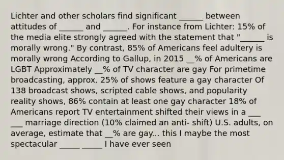 Lichter and other scholars find significant ______ between attitudes of ______ and ______. For instance from Lichter: 15% of the media elite strongly agreed with the statement that "______ is morally wrong." By contrast, 85% of Americans feel adultery is morally wrong According to Gallup, in 2015 __% of Americans are LGBT Approximately __% of TV character are gay For primetime broadcasting, approx. 25% of shows feature a gay character Of 138 broadcast shows, scripted cable shows, and popularity reality shows, 86% contain at least one gay character 18% of Americans report TV entertainment shifted their views in a ___ ___ marriage direction (10% claimed an anti- shift) U.S. adults, on average, estimate that __% are gay... this I maybe the most spectacular _____ _____ I have ever seen