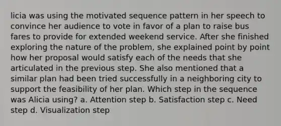 licia was using the motivated sequence pattern in her speech to convince her audience to vote in favor of a plan to raise bus fares to provide for extended weekend service. After she finished exploring the nature of the problem, she explained point by point how her proposal would satisfy each of the needs that she articulated in the previous step. She also mentioned that a similar plan had been tried successfully in a neighboring city to support the feasibility of her plan. Which step in the sequence was Alicia using? a. Attention step b. Satisfaction step c. Need step d. Visualization step