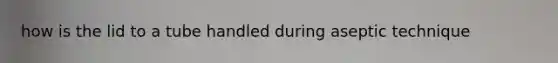 how is the lid to a tube handled during aseptic technique