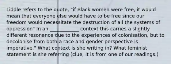 Liddle refers to the quote, "if Black women were free, it would mean that everyone else would have to be free since our freedom would necessitate the destruction of all the systems of oppression" In an ____________ context this carries a slightly different resonance due to the experiences of colonisation, but to decolonise from both a race and gender perspective is imperative." What context is she writing in? What feminist statement is she referring (clue, it is from one of our readings.)