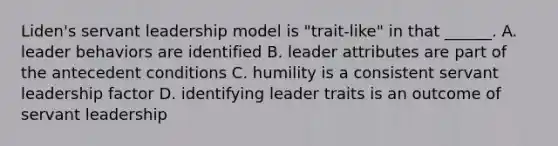 Liden's servant leadership model is "trait-like" in that ______. A. leader behaviors are identified B. leader attributes are part of the antecedent conditions C. humility is a consistent servant leadership factor D. identifying leader traits is an outcome of servant leadership