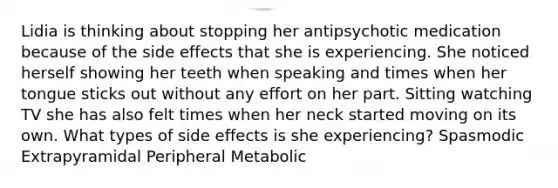 Lidia is thinking about stopping her antipsychotic medication because of the side effects that she is experiencing. She noticed herself showing her teeth when speaking and times when her tongue sticks out without any effort on her part. Sitting watching TV she has also felt times when her neck started moving on its own. What types of side effects is she experiencing? Spasmodic Extrapyramidal Peripheral Metabolic