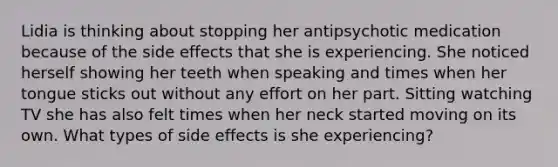 Lidia is thinking about stopping her antipsychotic medication because of the side effects that she is experiencing. She noticed herself showing her teeth when speaking and times when her tongue sticks out without any effort on her part. Sitting watching TV she has also felt times when her neck started moving on its own. What types of side effects is she experiencing?