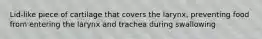 Lid-like piece of cartilage that covers the larynx, preventing food from entering the larynx and trachea during swallowing