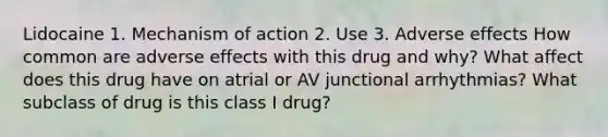 Lidocaine 1. Mechanism of action 2. Use 3. Adverse effects How common are adverse effects with this drug and why? What affect does this drug have on atrial or AV junctional arrhythmias? What subclass of drug is this class I drug?