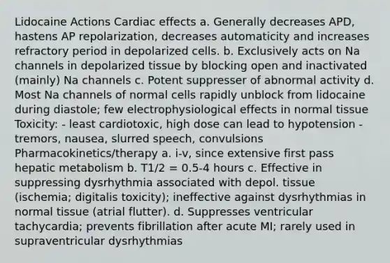 Lidocaine Actions Cardiac effects a. Generally decreases APD, hastens AP repolarization, decreases automaticity and increases refractory period in depolarized cells. b. Exclusively acts on Na channels in depolarized tissue by blocking open and inactivated (mainly) Na channels c. Potent suppresser of abnormal activity d. Most Na channels of normal cells rapidly unblock from lidocaine during diastole; few electrophysiological effects in normal tissue Toxicity: - least cardiotoxic, high dose can lead to hypotension - tremors, nausea, slurred speech, convulsions Pharmacokinetics/therapy a. i-v, since extensive first pass hepatic metabolism b. T1/2 = 0.5-4 hours c. Effective in suppressing dysrhythmia associated with depol. tissue (ischemia; digitalis toxicity); ineffective against dysrhythmias in normal tissue (atrial flutter). d. Suppresses ventricular tachycardia; prevents fibrillation after acute MI; rarely used in supraventricular dysrhythmias