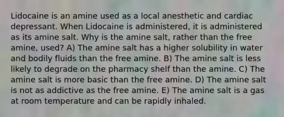 Lidocaine is an amine used as a local anesthetic and cardiac depressant. When Lidocaine is administered, it is administered as its amine salt. Why is the amine salt, rather than the free amine, used? A) The amine salt has a higher solubility in water and bodily fluids than the free amine. B) The amine salt is less likely to degrade on the pharmacy shelf than the amine. C) The amine salt is more basic than the free amine. D) The amine salt is not as addictive as the free amine. E) The amine salt is a gas at room temperature and can be rapidly inhaled.